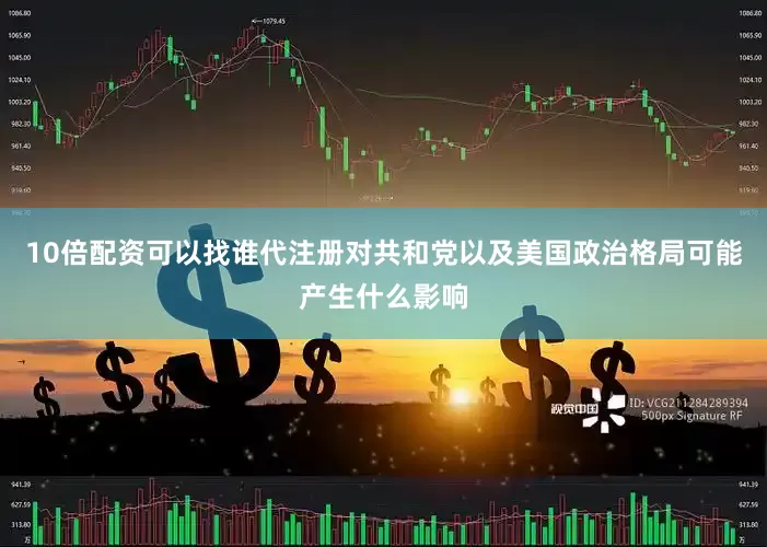 10倍配资可以找谁代注册对共和党以及美国政治格局可能产生什么影响