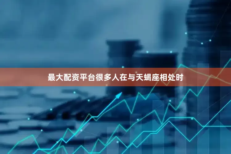 最大配资平台很多人在与天蝎座相处时