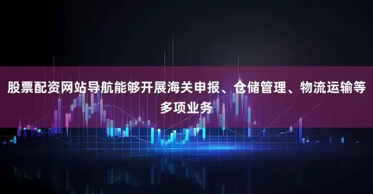 股票配资网站导航能够开展海关申报、仓储管理、物流运输等多项业务