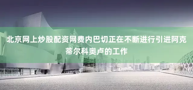 北京网上炒股配资网费内巴切正在不断进行引进阿克蒂尔科奥卢的工作