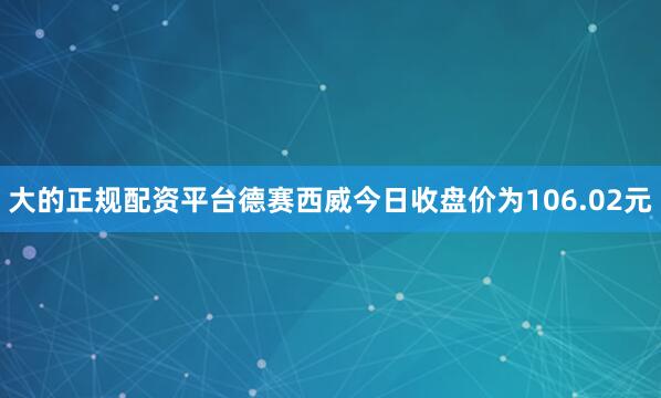 大的正规配资平台德赛西威今日收盘价为106.02元