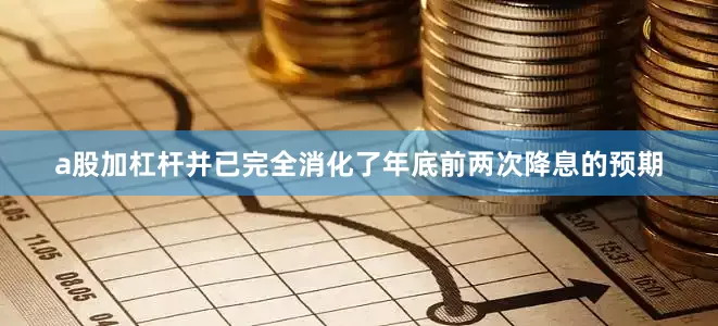 a股加杠杆并已完全消化了年底前两次降息的预期