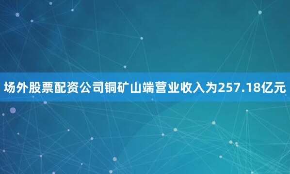 场外股票配资公司铜矿山端营业收入为257.18亿元