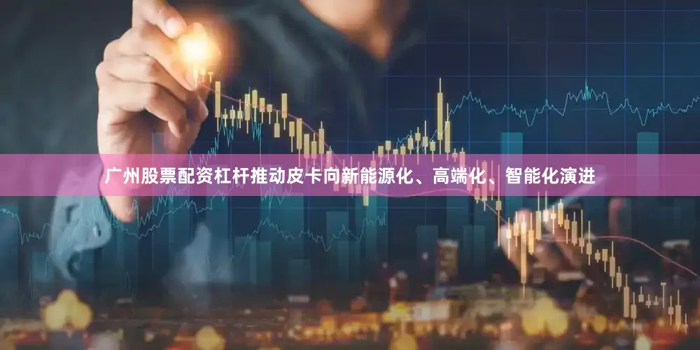 广州股票配资杠杆推动皮卡向新能源化、高端化、智能化演进