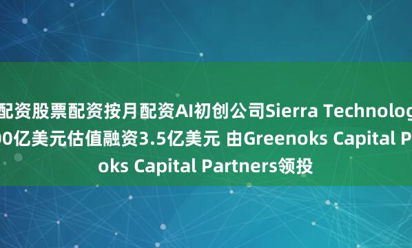 配资股票配资按月配资AI初创公司Sierra Technologies Inc.按100亿美元估值融资3.5亿美元 由Greenoks Capital Partners领投